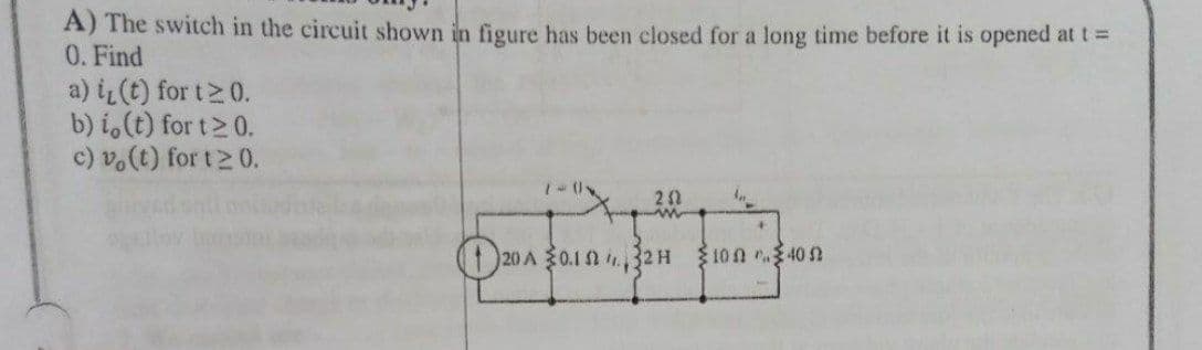 A) The switch in the circuit shown in figure has been closed for a long time before it is opened at t =
0. Find
a) iL(t) for t2 0.
b) i,(t) for t 0.
c) v.(t) for t2 0.
20 A 0.12 32H
S10n 40 N
