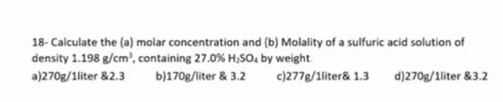18- Calculate the (a) molar concentration and (b) Molality of a sulfuric acid solution of
density 1.198 g/cm', containing 27.0 % H,SO, by weight.
a)270g/1liter &2.3
b)170g/liter & 3.2
c)277g/1liter& 1.3
d)270g/1liter &3.2
