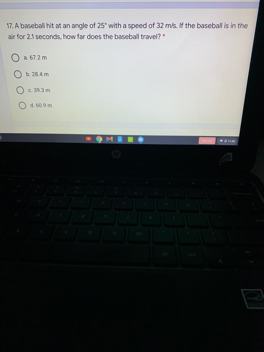 17. A baseball hit at an angle of 25° with a speed of 32 m/s. If the baseball is in the
air for 2.1 seconds, how far does the baseball travel? *
a. 67.2 m
b. 28.4 m
c. 39.3 m
d. 60.9 m
VO 11:30
Abackspace
ene
n
m
alt
ctrl
