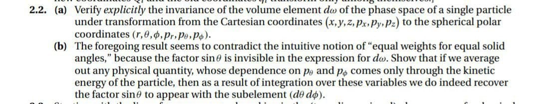 2.2. (a) Verify explicitly the invariance of the volume element do of the phase space of a single particle
under transformation from the Cartesian coordinates (x,y, z, px, Py, Pz) to the spherical polar
coordinates (r,e,4,Pr.Pe,Po).
(b) The foregoing result seems to contradict the intuitive notion of "equal weights for equal solid
angles," because the factor sine is invisible in the expression for do. Show that if we average
out any physical quantity, whose dependence on po and po comes only through the kinetic
energy of the particle, then as a result of integration over these variables we do indeed recover
the factor sin0 to appear with the subelement (de do).
