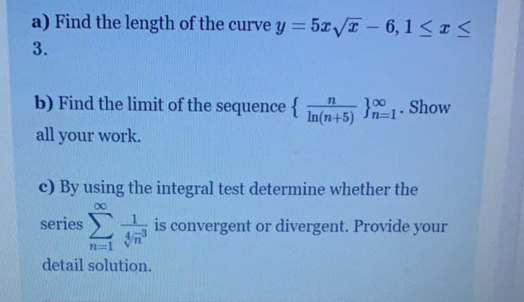 a) Find the length of the curve y = 5x/T -6, 1<<
3.
b) Find the limit of the sequence {
}1. Show
00
Sn=D1"
In(n+5) n=1-
all your work.
c) By using the integral test determine whether the
series
is convergent or divergent. Provide your
detail solution.
