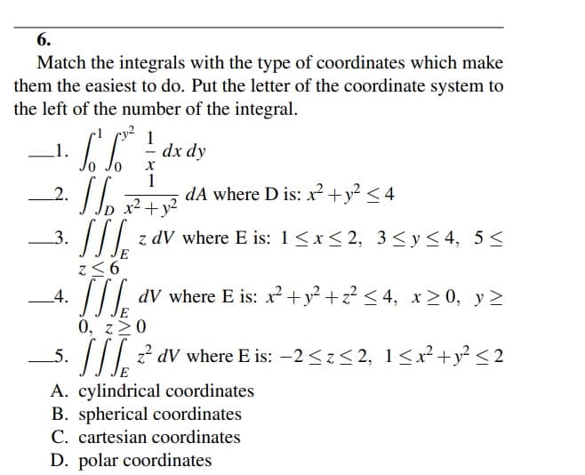 6.
Match the integrals with the type of coordinates which make
them the easiest to do. Put the letter of the coordinate system to
the left of the number of the integral.
1
dx dy
_1.
1
dA where D is: x² +y? < 4
x2 +y?
2.
3.
z dV where E is: 1<x< 2, 3<y<4, 5<
z<6
4.
dV where E is: x² + y² +z² < 4, x > 0, y >
0, z>0
/II? av where E is: –2<z<2, 1<x²+y² < 2
5.
A. cylindrical coordinates
B. spherical coordinates
C. cartesian coordinates
D. polar coordinates
