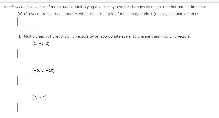 A unit vector is a vector of magnitude 1. Multiplying a vector by a scalar changes its magnitude but not its direction.
(a) If a vector v has magnitude m, what scalar multiple of v has magnitude 1 (that is, is a unit vector)?
(b) Multiply each of the following vectors by an appropriate scalar to change them into unit vectors.
(1, –2, 2)
(-6, 8, –10)
(7, 5, 9)
