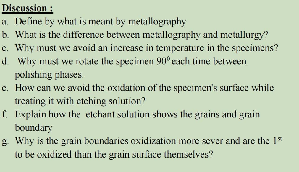 Discussion :
a. Define by what is meant by metallography
b. What is the difference between metallography and metallurgy?
c. Why must we avoid an increase in temperature in the specimens?
d. Why must we rotate the specimen 90° each time between
polishing phases.
e. How can we avoid the oxidation of the specimen's surface while
treating it with etching solution?
f. Explain how the etchant solution shows the grains and grain
boundary
g. Why is the grain boundaries oxidization more sever and are the 1st
to be oxidized than the grain surface themselves?
