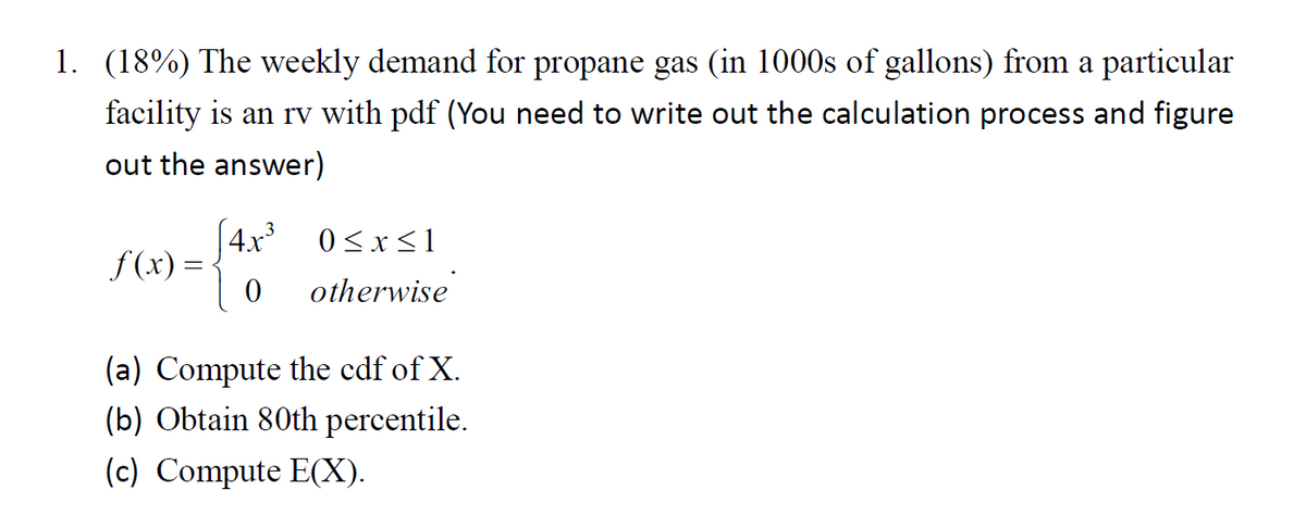 1. (18%) The weekly demand for propane gas (in 1000s of gallons) from a particular
facility is an rv with pdf (You need to write out the calculation process and figure
out the answer)
[ 4x³
f (x) =
0 <x<1
otherwise
(a) Compute the cdf of X.
(b) Obtain 80th percentile.
(c) Compute E(X).
