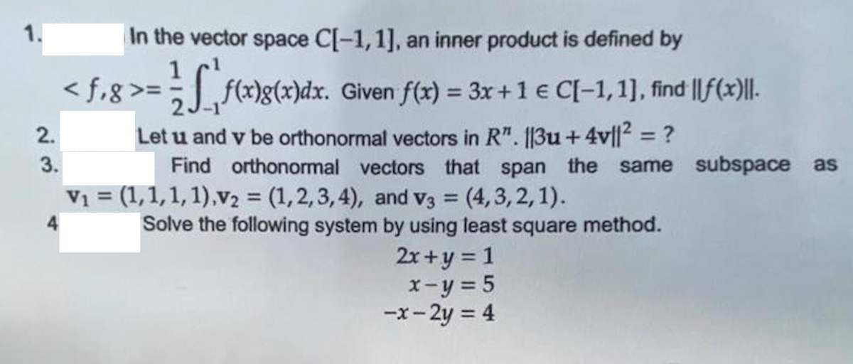 1.
In the vector space C[-1,1], an inner product is defined by
1
<f,8>= f(x)g(x)dx. Given f(x) = 3x + 1 € C[-1,1], find ||f(x)||.
Let u and v be orthonormal vectors in R". ||3u +4v||² = ?
Find orthonormal vectors that span the same subspace as
V₁ = (1, 1, 1, 1),V₂ = (1,2,3,4), and V3 = (4,3,2,1).
4
Solve the following system by using least square method.
2x+y=1
x-y = 5
-x-2y = 4
2.
3.