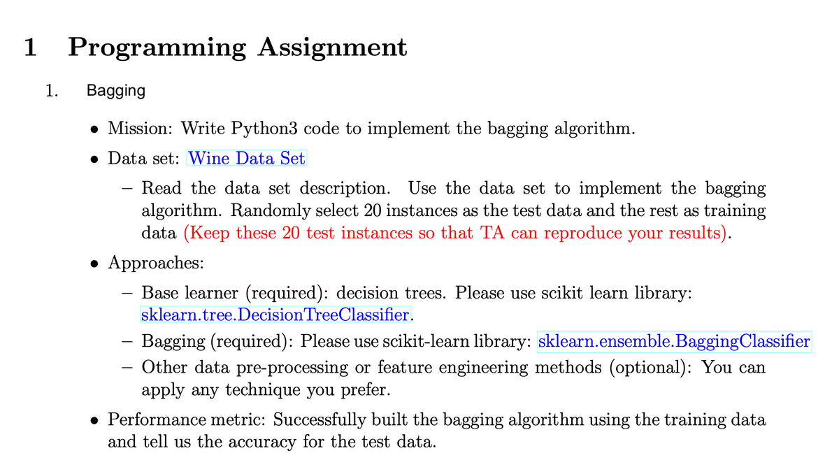 1 Programming Assignment
1.
Bagging
Mission: Write Python3 code to implement the bagging algorithm.
Data set: Wine Data Set
Read the data set description. Use the data set to implement the bagging
algorithm. Randomly select 20 instances as the test data and the rest as training
data (Keep these 20 test instances so that TA can reproduce your results).
• Approaches:
Base learner (required): decision trees. Please use scikit learn library:
sklearn.tree. Decision Tree Classifier.
- Bagging (required): Please use scikit-learn library: sklearn.ensemble.BaggingClassifier
Other data pre-processing or feature engineering methods (optional): You can
apply any technique you prefer.
• Performance metric: Successfully built the bagging algorithm using the training data
and tell us the accuracy for the test data.