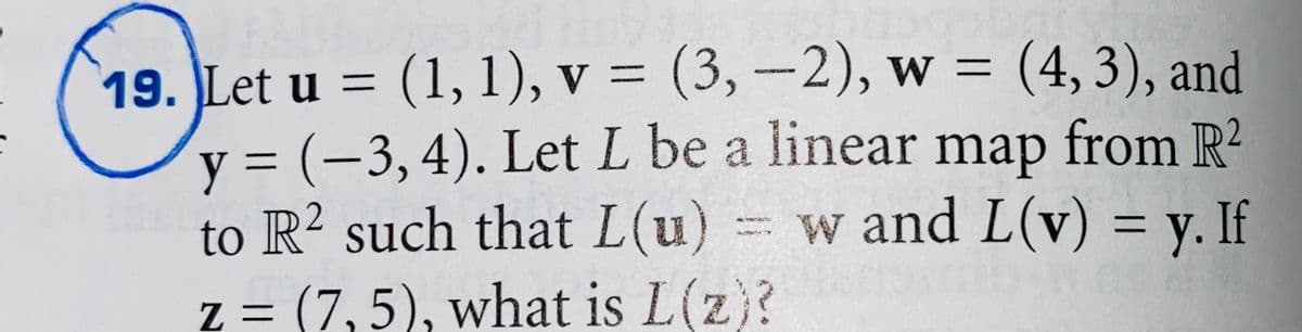 19. Let u = (1, 1), v = (3, –2), w = (4, 3), and
y = (-3,4). Let L be a linear map from R?
to R? such that L(u)
w and L(v) = y. If
TEE
z = (7,5), what is L(z)?
