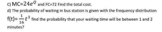 c) MC=24e and FC=72 Find the total cost.
d) The probability of waiting in bus station is given with the frequency distribution
f(t)=t3 find the probability that your waiting time will be between 1 and 2
minutes?
