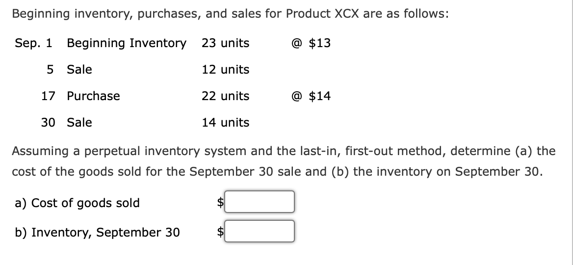 Beginning inventory, purchases, and sales for Product XCX are as follows:
Sep. 1
Beginning Inventory 23 units
@ $13
5 Sale
12 units
17 Purchase
22 units
@ $14
30 Sale
14 units
Assuming a perpetual inventory system and the last-in, first-out method, determine (a) the
cost of the goods sold for the September 30 sale and (b) the inventory on September 30.
a) Cost of goods sold
$
b) Inventory, September 30
$
