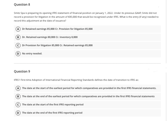 Question 8
Smitz Spa is preparing its opening IFRS statement of financial position on January 1, 2022. Under its previous GAAP, Smitz did not
record a provision for litigation in the amount of €85,000 that would be recognized under IFRS. What is the entry (if any) needed to
record this adjustment at the date of issuance?
Dr Retained earnings 85,000 Cr. Provision for litigation 85,000
B Dr. Retained earnings 80,000 Cr. Inventory 8,000
Dr Provision for litigation 85,000 Cr. Retained earnings 85,000
O No entry needed.
Question 9
IFRS1 First-time Adoption of International Financial Reporting Standards defines the date of transition to IFRS as:
The date at the start of the earliest period for which comparatives are provided in the first IFRS financial statements.
® The date at the end of the earliest period for which comparatives are provided in the first IFRS financial statements
The date at the start of the first IFRS reporting period
The date at the end of the first IFRS reporting period

