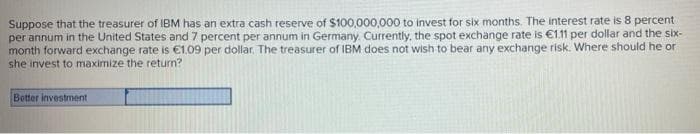 Suppose that the treasurer of IBM has an extra cash reserve of $100,000,000 to invest for six months. The interest rate is 8 percent
per annum in the United States and 7 percent per annum in Germany. Currently, the spot exchange rate is €111 per dollar and the six-
month forward exchange rate is €1.09 per dollar. The treasurer of IBM does not wish to bear any exchange risk. Where should he or
she invest to maximize the return?
Better investment
