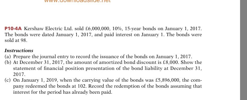 P10-4A Kershaw Electric Ltd. sold £6,000,000, 10%, 15-year bonds on January 1, 2017.
The bonds were dated January 1, 2017, and paid interest on January 1. The bonds were
sold at 98.
Instructions
(a) Prepare the journal entry to record the issuance of the bonds on January 1, 2017.
(b) At December 31, 2017, the amount of amortized bond discount is £8,000. Show the
statement of financial position presentation of the bond liability at December 31,
2017.
(c) On January 1, 2019, when the carrying value of the bonds was £5,896,000, the com-
pany redeemed the bonds at 102. Record the redemption of the bonds assuming that
interest for the period has already been paid.
