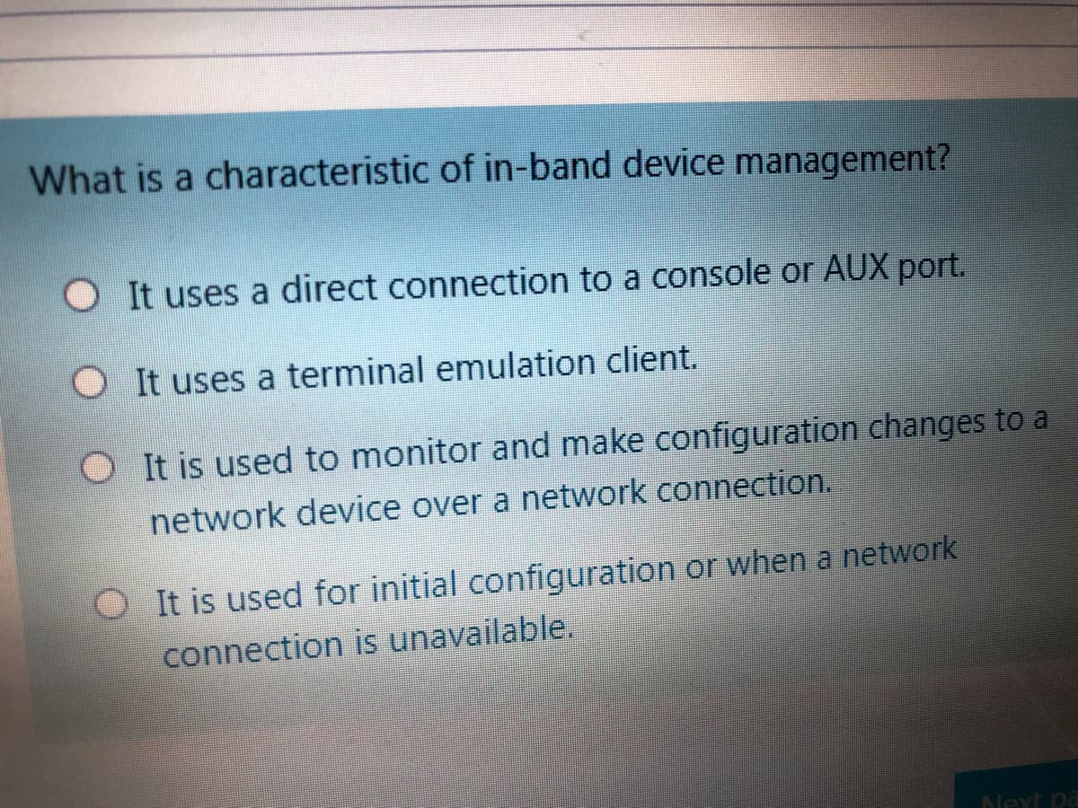 What is a characteristic of in-band device management?
O It uses a direct connection to a console or AUX port.
O It uses a terminal emulation client.
O It is used to monitor and make configuration changes to a
network device over a network connection.
O It is used for initial configuration or when a network
connection is unavailable.
Next pa
