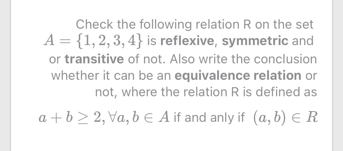 Check the following relation R on the set
A = {1,2, 3, 4} is reflexive, symmetric and
or transitive of not. Also write the conclusion
whether it can be an equivalence relation or
not, where the relation R is defined as
a + b > 2, Va, b E A if and anly if (a, b) E R
