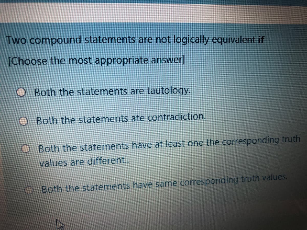 Two compound statements are not logically equivalent if
[Choose the most appropriate answer]
Both the statements are tautology.
O Both the statements ate contradiction.
O Both the statements have at least one the corresponding truth
values are different..
O Both the statements have same corresponding truth values.
