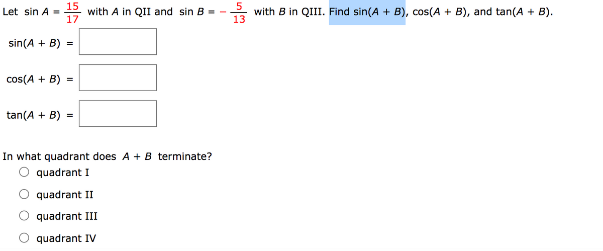 15
5
with B in QIII. Find sin(A + B), cos(A + B), and tan(A + B).
13
Let sin A =
with A in QII and sin B =
17
sin(A + B)
cos(A + B)
tan(A + B)
%3D
In what quadrant does A + B terminate?
quadrant I
quadrant II
quadrant III
quadrant IV
