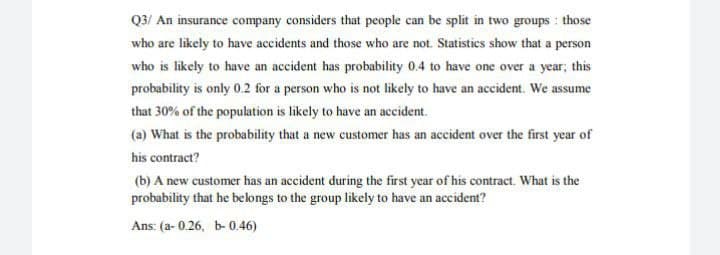 Q3/ An insurance company considers that people can be split in two groups : those
who are likely to have accidents and those who are not. Statisties show that a person
who is likely to have an accident has probability 0.4 to have one over a year; this
probability is only 0.2 for a person who is not likely to have an accident. We assume
that 30% of the population is likely to have an accident.
(a) What is the probability that a new customer has an accident over the first year of
his contract?
(b) A new customer has an accident during the first year of his contract. What is the
probability that he belongs to the group likely to have an accident?
Ans: (a- 0.26, b- 0.46)
