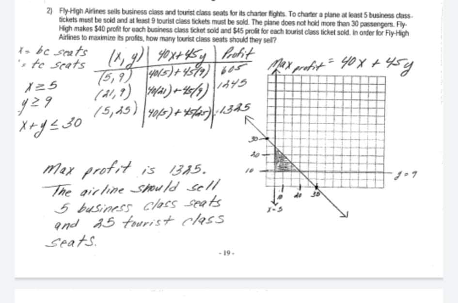 2) Fly-High Airlines sels business class and tourist class seats for its charter flights. To charter a plane at least 5 business class.
tickets must be sold and at least 9 tourist class tickets must be sold. The piane does not hold more then 30 passengers. Fly-
High makes $40 profit for each business ciass ticket sold and $45 profit for each tourist class ticket sold., in arder for Fly-High
Airlines to maximize its profits, how many tourist class seats should they sel?
X> bc seats
's te seats
75,9)
『ニ5
(al,7)
)~ ン
30
max profit i's 13A5.
The airline Should sell
5 business class seats
and 15 tourist class
Seats.
- 19.
