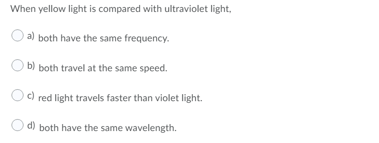 When yellow light is compared with ultraviolet light,
a)
both have the same frequency.
b) both travel at the same speed.
c)
red light travels faster than violet light.
d) both have the same wavelength.
