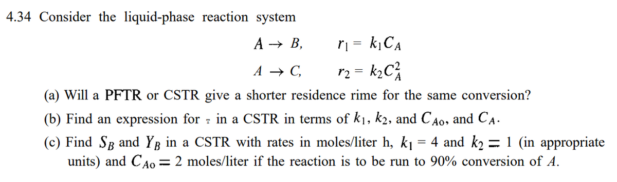 4.34 Consider the liquid-phase reaction system
A →→ B,
r₁ = k₁ CA
A → C,
r₂ = k₂C²
(a) Will a PFTR or CSTR give a shorter residence rime for the same conversion?
(b) Find an expression for in a CSTR in terms of k₁, k2, and CÃo, and CA.
(c) Find SÅ and Yg in a CSTR with rates in moles/liter h, k₁ = 4 and k2 = 1 (in appropriate
units) and CAO = 2 moles/liter if the reaction is to be run to 90% conversion of A.