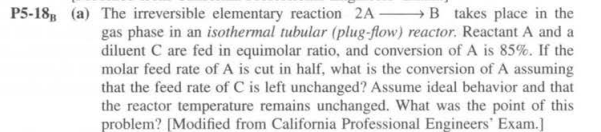 P5-18B (a) The irreversible elementary reaction 2A B takes place in the
gas phase in an isothermal tubular (plug-flow) reactor. Reactant A and a
diluent C are fed in equimolar ratio, and conversion of A is 85%. If the
molar feed rate of A is cut in half, what is the conversion of A assuming
that the feed rate of C is left unchanged? Assume ideal behavior and that
the reactor temperature remains unchanged. What was the point of this
problem? [Modified from California Professional Engineers' Exam.]