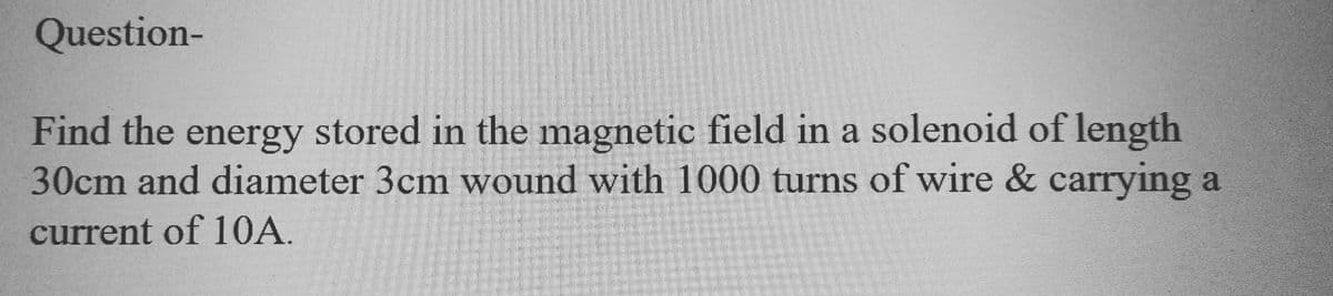 Question-
Find the energy stored in the magnetic field in a solenoid of length
30cm and diameter 3cm wound with 1000 turns of wire & carrying a
current of 10A.
