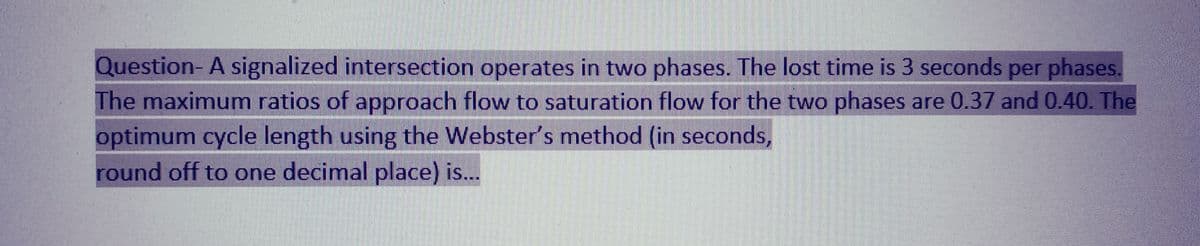Question- A signalized intersection operates in two phases. The lost time is 3 seconds per phases.
The maximum ratios of approach flow to saturation flow for the two phases are 0.37 and 0.40. The
optimum cycle length using the Webster's method (in seconds,
round off to one decimal place) is...