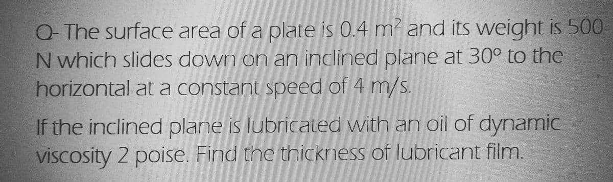 Q- The surface area of a plate is 0.4 m² and its weight is 500
N which slides down on an inclined plane at 30° to the
horizontal at a constant speed of 4 m/s.
If the inclined plane is lubricated with an oil of dynamic
viscosity 2 poise. Find the thickness of lubricant film.