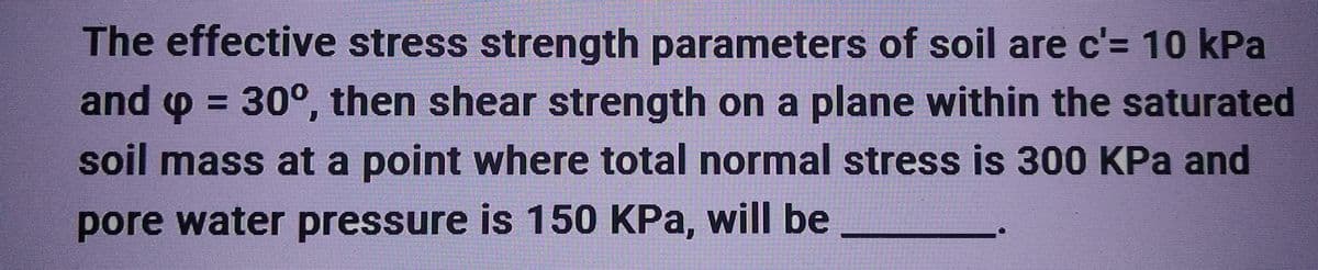 The effective stress strength parameters of soil are c'= 10 kPa
and p = 30°, then shear strength on a plane within the saturated
soil mass at a point where total normal stress is 300 KPa and
pore water pressure is 150 KPa, will be