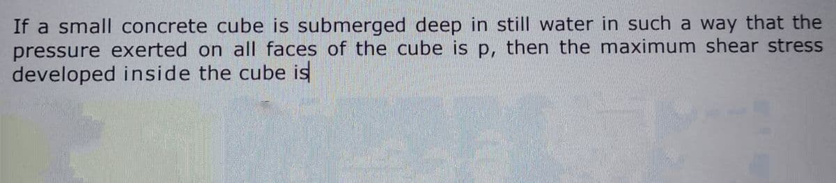 If a small concrete cube is submerged deep in still water in such a way that the
pressure exerted on all faces of the cube is p, then the maximum shear stress
developed inside the cube is