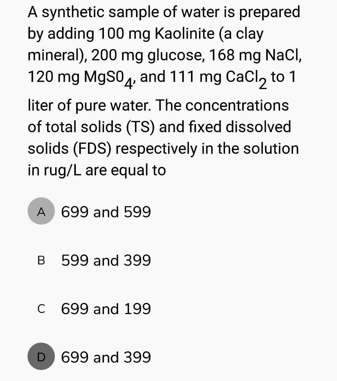 A synthetic sample of water is prepared
by adding 100 mg Kaolinite (a clay
mineral), 200 mg glucose, 168 mg NaCl,
120 mg MgSO4, and 111 mg CaCl₂ to 1
liter of pure water. The concentrations
of total solids (TS) and fixed dissolved
solids (FDS) respectively in the solution
in rug/L are equal to
A 699 and 599
B
с
D
599 and 399
699 and 199
699 and 399