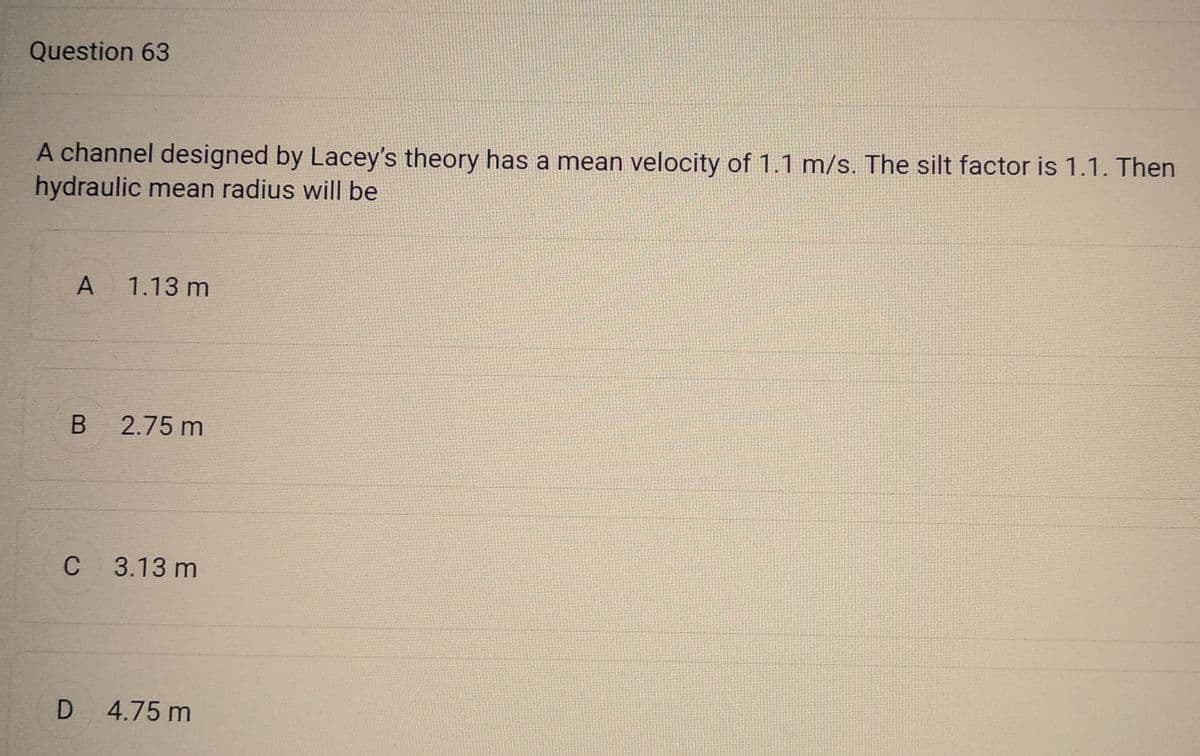 Question 63
A channel designed by Lacey's theory has a mean velocity of 1.1 m/s. The silt factor is 1.1. Then
hydraulic mean radius will be
A
1.13 m
B 2.75 m
C 3.13 m
D 4.75 m