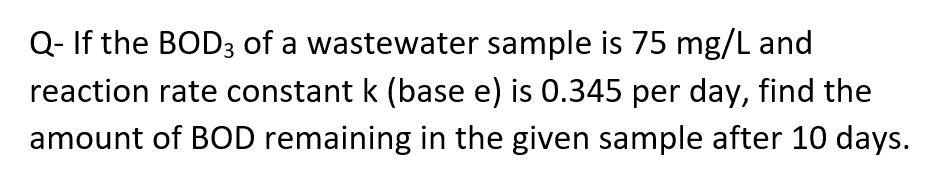Q- If the BOD3 of a wastewater sample is 75 mg/L and
reaction rate constant k (base e) is 0.345 per day, find the
amount of BOD remaining in the given sample after 10 days.