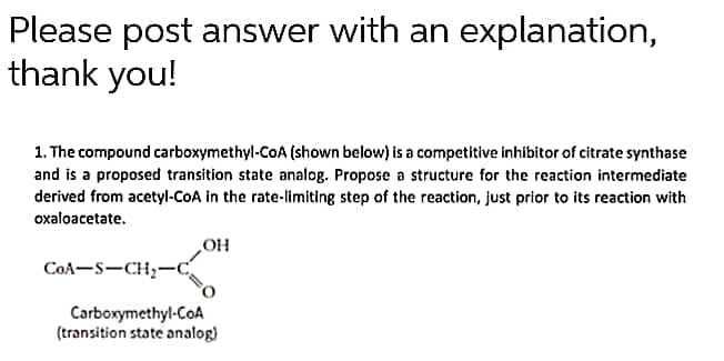 Please post answer with an explanation,
thank you!
1. The compound carboxymethyl-CoA (shown below) is a competitive inhibitor of citrate synthase
and is a proposed transition state analog. Propose a structure for the reaction intermediate
derived from acetyl-COA in the rate-limiting step of the reaction, just prior to its reaction with
oxaloacetate.
HOʻ
CoA-S-CH;-C
Carboxymethyl-CoA
(transition state analog)
