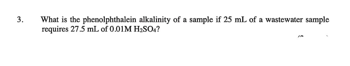 3.
What is the phenolphthalein alkalinity of a sample if 25 mL of a wastewater sample
requires 27.5 mL of 0.01M H2SO4?
