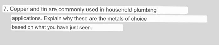 7. Copper and tin are commonly used in household plumbing
applications. Explain why these are the metals of choice
based on what you have just seen.
