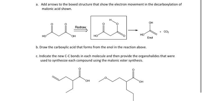 a. Add arrows to the boxed structure that show the electron movement in the decarboxylation of
malonic acid shown.
Redraw
+ CO2
но
HO
HO
Enol
b. Draw the carboxylic acid that forms from the enol in the reaction above.
c. Indicate the new C-C bonds in each molecule and then provide the organohalides that were
used to synthesize each compound using the malonic ester synthesis.
он
он
