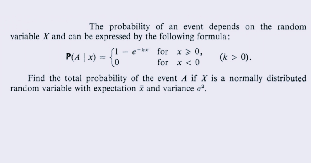 The probability of an event depends on the random
variable X and can be expressed by the following formula:
e-kx
P(A | x)
{!
for x > 0,
for x < 0
(k > 0).
Find the total probability of the event A if X is a normally distributed
random variable with expectation x and variance o².
=