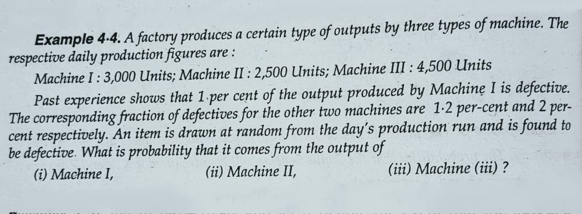 Example 4-4. A factory produces a certain type of outputs by three types of machine. The
respective daily production figures are:
Machine I: 3,000 Units; Machine II: 2,500 Units; Machine III : 4,500 Units
Past experience shows that 1 per cent of the output produced by Machine I is defective.
The corresponding fraction of defectives for the other two machines are 1-2 per-cent and 2 per-
cent respectively. An item is drawn at random from the day's production run and is found to
be defective. What is probability that it comes from the output of
(i) Machine I,
(ii) Machine II,
(iii) Machine (iii) ?
