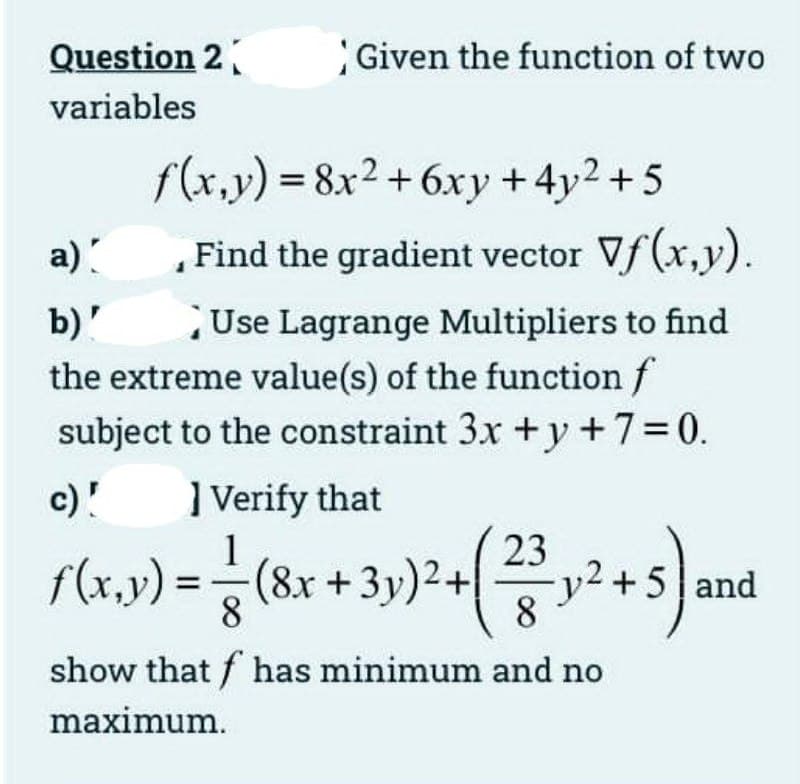 Question 2
Given the function of two
variables
f(x,y) = 8x2 +6xy +4y2 + 5
a)
Find the gradient vector Vf(x,y).
Use Lagrange Multipliers to find
the extreme value(s) of the function f
subject to the constraint 3x + y +7=0.
b)'
c)!
] Verify that
1
f(x,y) =
(8x +3y)2+
8
23
v2+5 and
8
show that f has minimum and no
maximum.
