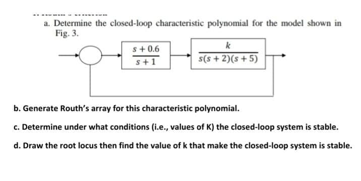 a. Determine the closed-loop characteristic polynomial for the model shown in
Fig. 3.
s+ 0.6
k
s+1
s(s + 2)(s +5)
b. Generate Routh's array for this characteristic polynomial.
c. Determine under what conditions (i.e., values of K) the closed-loop system is stable.
d. Draw the root locus then find the value of k that make the closed-loop system is stable.
