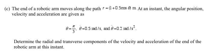 The end of a robotic arm moves along the path =+0.5cos e) m At an instant, the angular position
velocity and acceleration are given as
e- 0-05 rad/s, and 9-0.2 rad /s.
Determine the radial and transverse components of the velocity and acceleration of the end of the
robotic arm at this instant.
