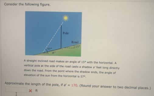 Consider the following figure.
Pole
Road
15
A straight inclined road makes an angle of 15° with the horizontal. A
vertical pole at the side of the road casts a shadow a' feet long directly
down the road. From the point where the shadow ends, the angle of
elevation of the sun from the horizontal is 57°.
Approximate the length of the pole, if a' = 170. (Round your answer to two decimal places.)
X ft
