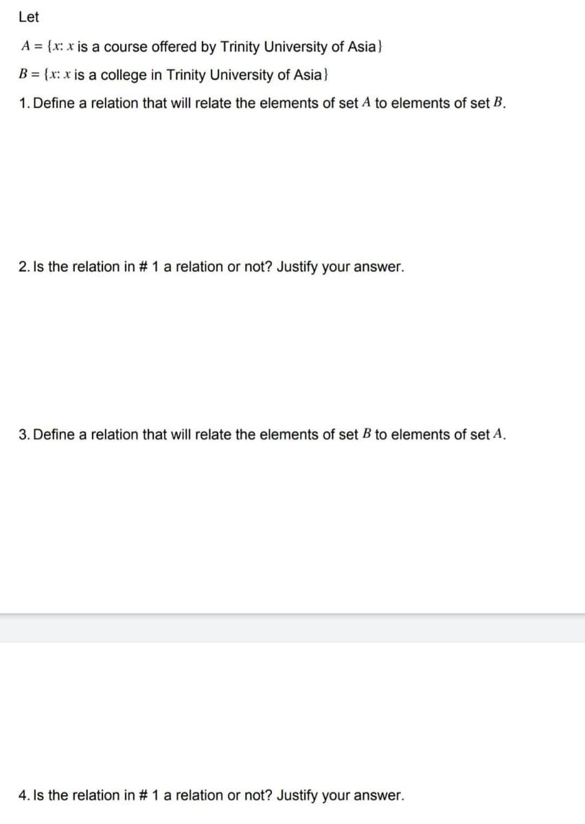 Let
A = {x: x is a course offered by Trinity University of Asia}
B = {x: x is a college in Trinity University of Asia}
1. Define a relation that will relate the elements of set A to elements of set B.
2. Is the relation in # 1 a relation or not? Justify your answer.
3. Define a relation that will relate the elements of set B to elements of set A.
4. Is the relation in # 1 a relation or not? Justify your answer.
