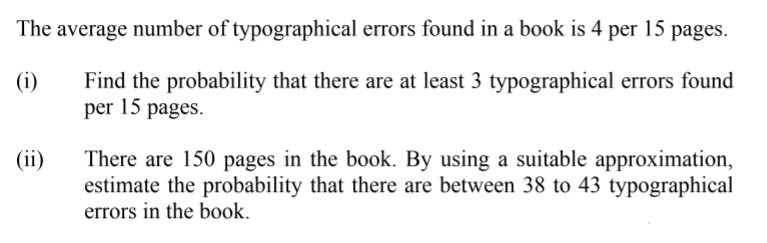 The average number of typographical errors found in a book is 4
per
15
pages.
(i)
Find the probability that there are at least 3 typographical errors found
per 15 pages.
(ii)
There are 150 pages in the book. By using a suitable approximation,
estimate the probability that there are between 38 to 43 typographical
errors in the book.
