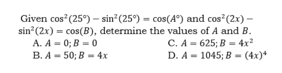 Given cos?(25°) – sin²(25°) = cos(A°) and cos²(2x) –
sin? (2x) = cos(B), determine the values of A and B.
A. A = 0; B = 0
B. A = 50; B = 4x
%3D
С. А %3D 625;B В %3D 4x2
D. A = 1045; B = (4x)*
%3D
%3|
||
%3D
