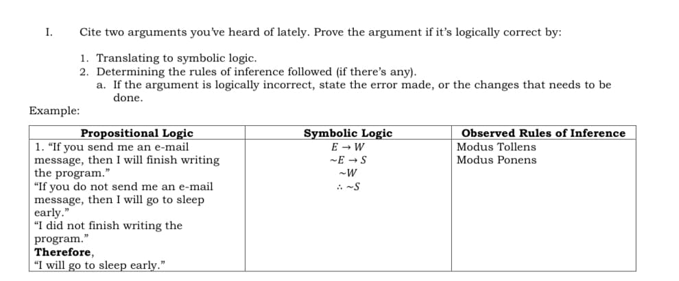 I.
Cite two arguments you've heard of lately. Prove the argument if it's logically correct by:
1. Translating to symbolic logic.
2. Determining the rules of inference followed (if there's any).
a. If the argument is logically incorrect, state the error made, or the changes that needs to be
done.
Example:
Propositional Logic
Symbolic Logic
E → W
Observed Rules of Inference
1. "If you send me an e-mail
message, then I will finish writing
the program."
"If you do not send me an e-mail
message, then I will go to sleep
early."
"I did not finish writing the
program."
Therefore,
"I will go to sleep early."
Modus Tollens
~E → S
Modus Ponens
