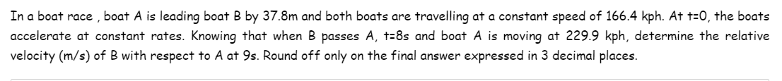 In a boat race, boat A is leading boat B by 37.8m and both boats are travelling at a constant speed of 166.4 kph. At t=0, the boats
accelerate at constant rates. Knowing that when B passes A, t-8s and boat A is moving at 229.9 kph, determine the relative
velocity (m/s) of B with respect to A at 9s. Round off only on the final answer expressed in 3 decimal places.