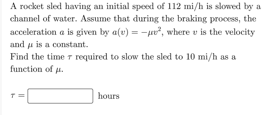 A rocket sled having an initial speed of 112 mi/h is slowed by a
channel of water. Assume that during the braking process, the
acceleration a is given by a(v) = −µv², where v is the velocity
and is a constant.
Find the time ☛ required to slow the sled to 10 mi/h as a
function of u.
T
hours